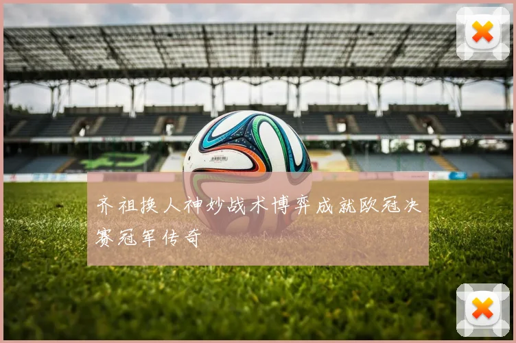 齐祖换人神妙战术博弈成就欧冠决赛冠军传奇