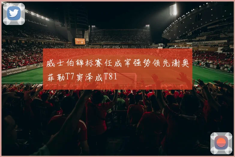 威士伯锦标赛任成宰强势领先谢奥菲勒T7窦泽成T81