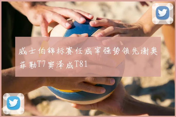 威士伯锦标赛任成宰强势领先谢奥菲勒T7窦泽成T81